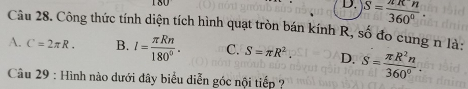 180
D. S= π π n/360° . 
Câu 28. Công thức tính diện tích hình quạt tròn bán kính R, số đo cung n là:
A. C=2π R. B. l= π Rn/180° . C. S=π R^2. D. S= π R^2n/360^0 . 
Câu 29 : Hình nào dưới đây biểu diễn góc nội tiếp ?