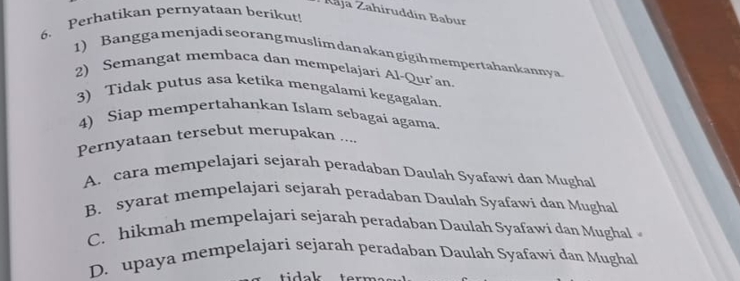 Raja Zahiruddín Babur
6. Perhatikan pernyataan berikut!
1) Bangga menjadi seorang muslim danakan gigih mempertahankannya.
2) Semangat membaca dan mempelajari Al-Qur'an.
3) Tidak putus asa ketika mengalami kegagalan.
4) Siap mempertahankan Islam sebagaí agama.
Pernyataan tersebut merupakan ....
A. cara mempelajari sejarah peradaban Daulah Syafawi dan Mughal
B. syarat mempelajari sejarah peradaban Daulah Syafawi dan Mughal
C. hikmah mempelajari sejarah peradaban Daulah Syafawi dan Mughal
D. upaya mempelajari sejarah peradaban Daulah Syafawi dan Mughal