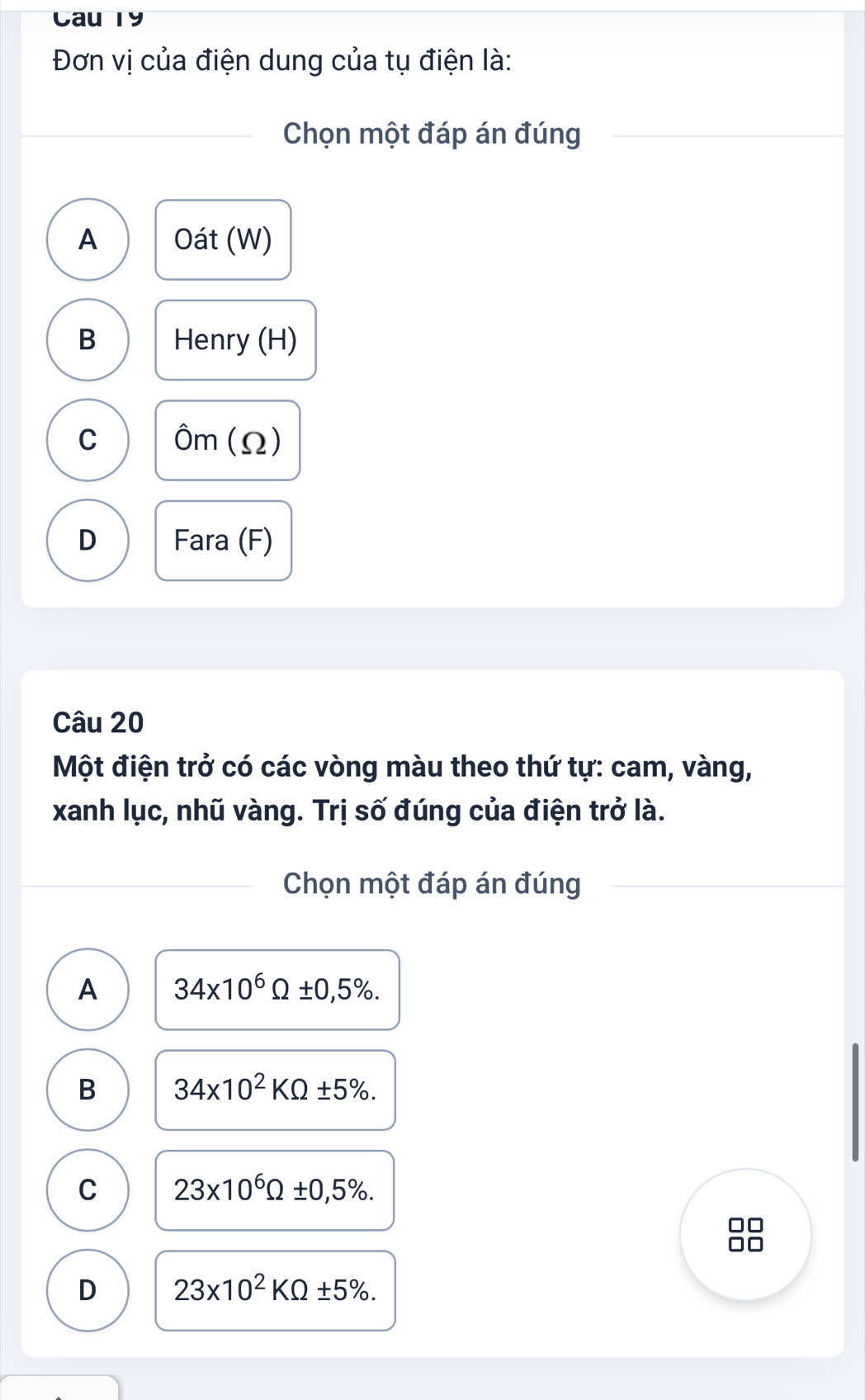 Cau T9
Đơn vị của điện dung của tụ điện là:
Chọn một đáp án đúng
A Oát (W)
B Henry (H)
C Ôm (Ω)
D Fara (F)
Câu 20
Một điện trở có các vòng màu theo thứ tự: cam, vàng,
xanh lục, nhũ vàng. Trị số đúng của điện trở là.
Chọn một đáp án đúng
A 34* 10^6Omega ± 0,5%.
B 34* 10^2KOmega ± 5%.
C 23* 10^6Omega ± 0,5%.
D 23* 10^2KOmega ± 5%.