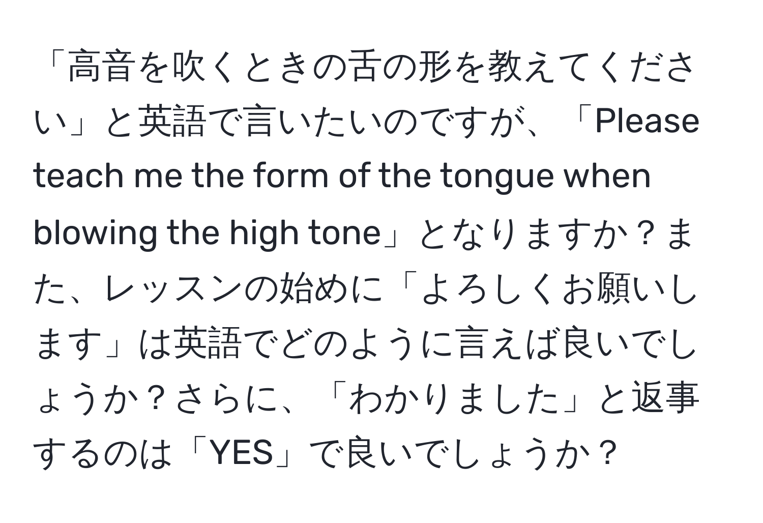 「高音を吹くときの舌の形を教えてください」と英語で言いたいのですが、「Please teach me the form of the tongue when blowing the high tone」となりますか？また、レッスンの始めに「よろしくお願いします」は英語でどのように言えば良いでしょうか？さらに、「わかりました」と返事するのは「YES」で良いでしょうか？