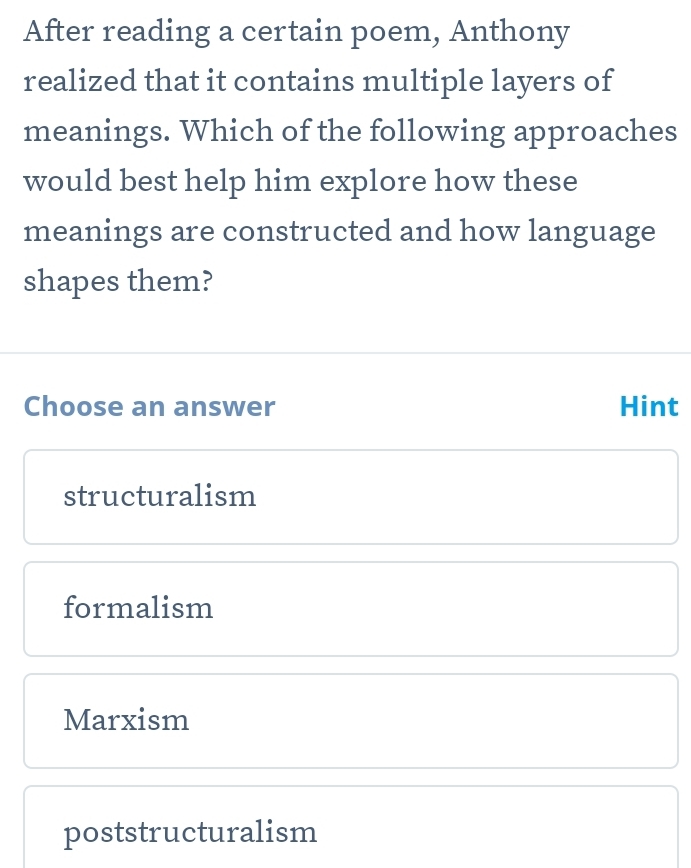 After reading a certain poem, Anthony
realized that it contains multiple layers of
meanings. Which of the following approaches
would best help him explore how these
meanings are constructed and how language
shapes them?
Choose an answer Hint
structuralism
formalism
Marxism
poststructuralism