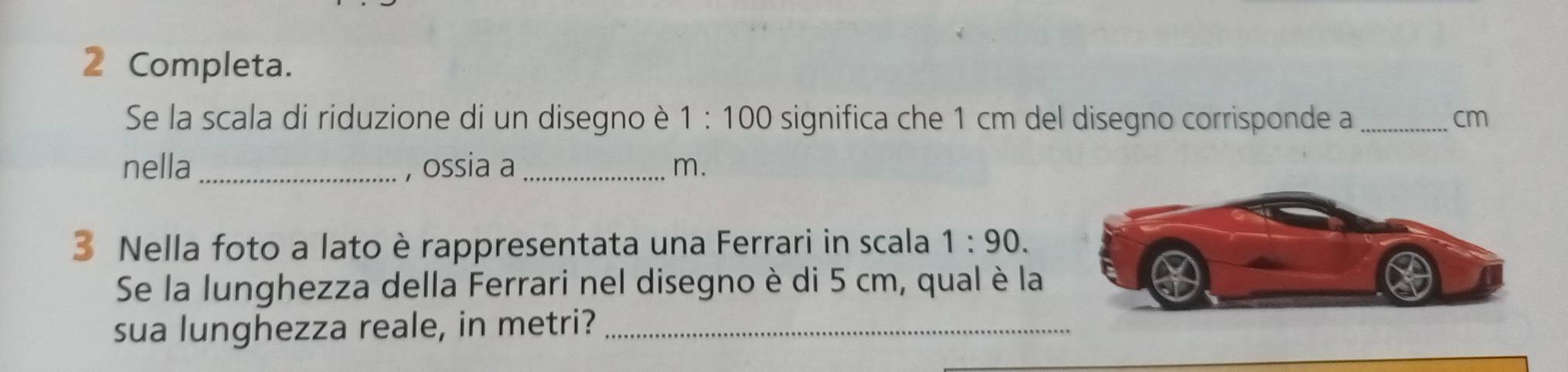 Completa. 
Se la scala di riduzione di un disegno è 1:100 significa che 1 cm del disegno corrisponde a _cm 
nella _, ossia a_ m. 
3 Nella foto a lato è rappresentata una Ferrari in scala 1:90. 
Se la lunghezza della Ferrari nel disegno è di 5 cm, qual è la 
sua lunghezza reale, in metri?_