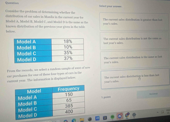 Question Select your answer.
Consider the problem of determining whether the
distribution of car sales in Manila in the current year for The current sales distribution is greater than last
Model A, Model B, Model C, and Model D is the same as the
known distribution of the previous year given in the table year's sales.
below.
The current sales distribution is not the same as
last year's sales.
The current sales distribution is the same as last
year's sales.
From the records, we select a random sample of 1000 of new
car purchases for one of these four types of cars in the
current year. The information is displayed below. The current sales distribution is less than last
year's sales.
1 point Anssoer