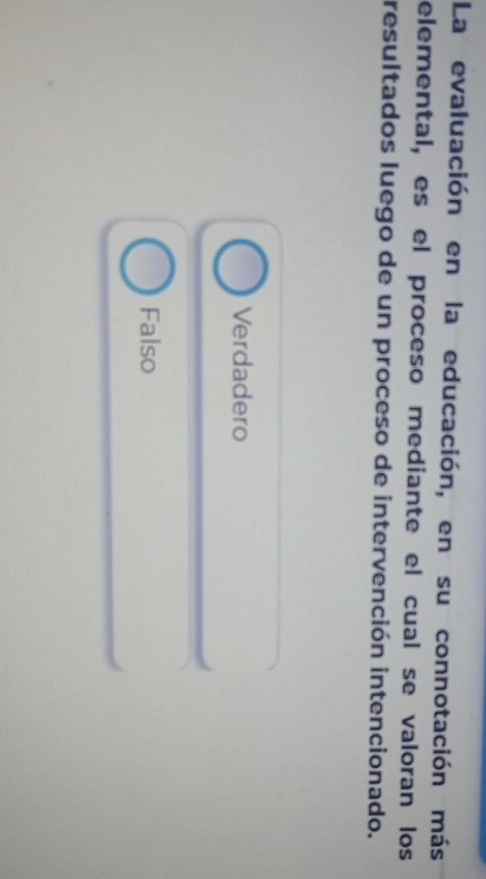 La evaluación en la educación, en su connotación más
elemental, es el proceso mediante el cual se valoran los
resultados luego de un proceso de intervención intencionado.
Verdadero
Falso