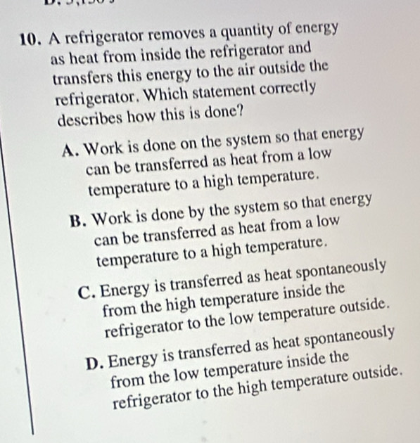 A refrigerator removes a quantity of energy
as heat from inside the refrigerator and
transfers this energy to the air outside the
refrigerator. Which statement correctly
describes how this is done?
A. Work is done on the system so that energy
can be transferred as heat from a low
temperature to a high temperature.
B. Work is done by the system so that energy
can be transferred as heat from a low
temperature to a high temperature.
C. Energy is transferred as heat spontaneously
from the high temperature inside the
refrigerator to the low temperature outside.
D. Energy is transferred as heat spontaneously
from the low temperature inside the
refrigerator to the high temperature outside.