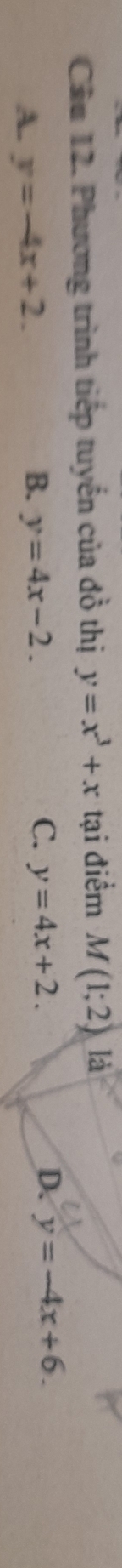 Phương trình tiếp tuyến của đồ thị y=x^3+x tại điểm M(1;2) là
A y=-4x+2.
B. y=4x-2. C. y=4x+2. D. y=-4x+6.