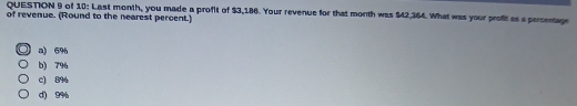 of 10: Last month, you made a profit of $3,186. Your revenue for that month was $42,364. What was your profit as a persentage
of revenue. (Round to the nearest percent.)
a) 696
b) 79
c) 89
d) 9%