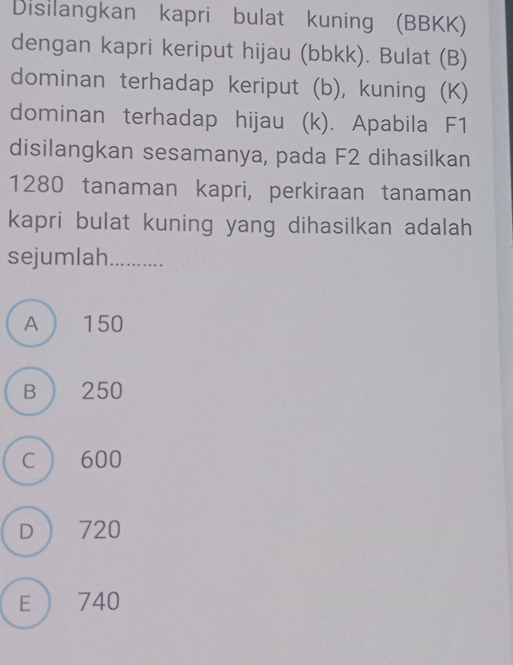 Disilangkan kapri bulat kuning (BBKK)
dengan kapri keriput hijau (bbkk). Bulat (B)
dominan terhadap keriput (b), kuning (K)
dominan terhadap hijau (k). Apabila F1
disilangkan sesamanya, pada F2 dihasilkan
1280 tanaman kapri, perkiraan tanaman
kapri bulat kuning yang dihasilkan adalah
sejumlah_
A  150
B 250
C 600
D 720
E  740