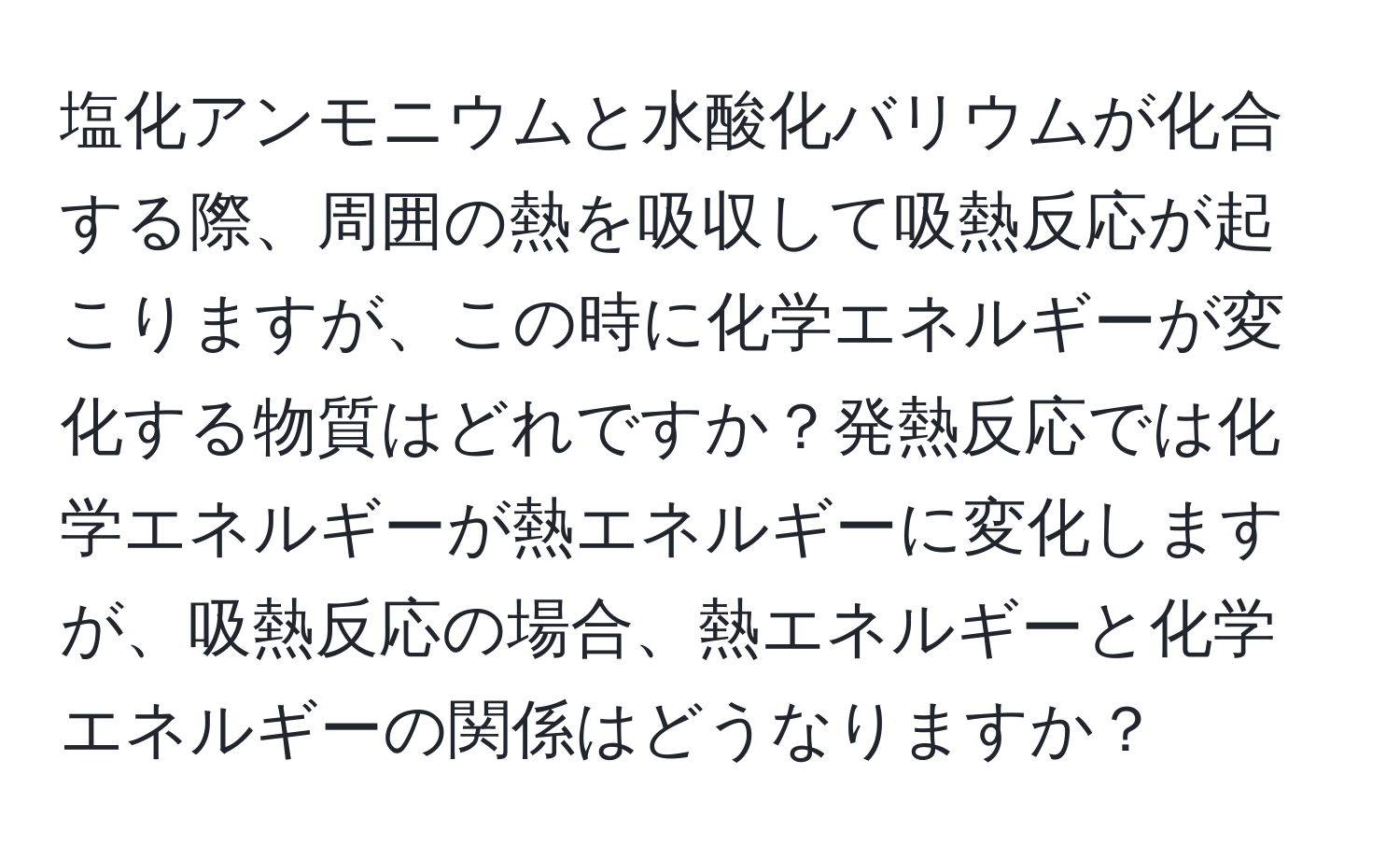 塩化アンモニウムと水酸化バリウムが化合する際、周囲の熱を吸収して吸熱反応が起こりますが、この時に化学エネルギーが変化する物質はどれですか？発熱反応では化学エネルギーが熱エネルギーに変化しますが、吸熱反応の場合、熱エネルギーと化学エネルギーの関係はどうなりますか？