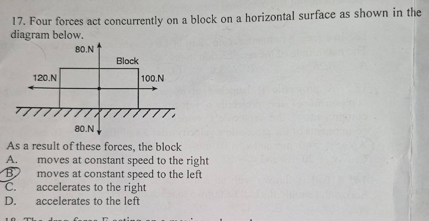 Four forces act concurrently on a block on a horizontal surface as shown in the
diagram below.
As a result of these forces, the block
A. moves at constant speed to the right
B moves at constant speed to the left
C. accelerates to the right
D. accelerates to the left