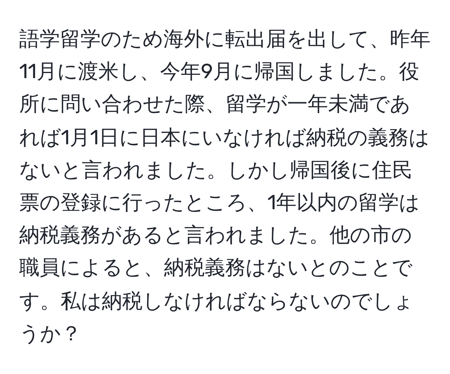 語学留学のため海外に転出届を出して、昨年11月に渡米し、今年9月に帰国しました。役所に問い合わせた際、留学が一年未満であれば1月1日に日本にいなければ納税の義務はないと言われました。しかし帰国後に住民票の登録に行ったところ、1年以内の留学は納税義務があると言われました。他の市の職員によると、納税義務はないとのことです。私は納税しなければならないのでしょうか？