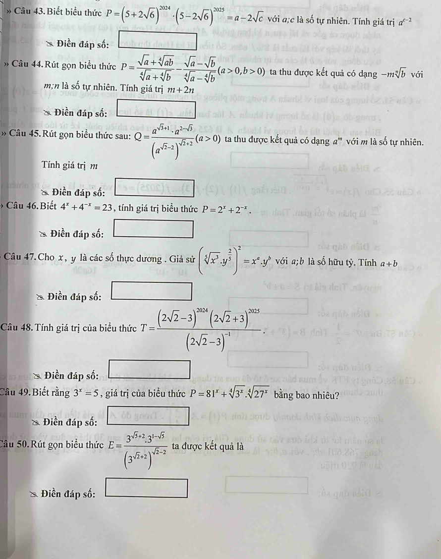 Biết biểu thức P=(5+2sqrt(6))^2024· (5-2sqrt(6))^2025=a-2sqrt(c) với a;c là số tự nhiên. Tính giá trị a^(c-2)
Điền đáp số:
» Câu 44.Rút gọn biểu thức P= (sqrt(a)+sqrt[4](ab))/sqrt[4](a)+sqrt[4](b) - (sqrt(a)-sqrt(b))/sqrt[4](a)-sqrt[4](b) (a>0,b>0) ta thu được kết quả có dạng -msqrt[n](b) với
m;n là số tự nhiên. Tính giá trị m+2n
Điền đáp số: □
» Câu 45. Rút gọn biểu thức sau: Q=frac a^(sqrt(3)+1)· a^(2-sqrt(3))(a^(sqrt(2)-2))^sqrt(2)+2(a>0) ta thu được kết quả có dạng a''' với m là số tự nhiên.
Tính giá trị m
& Điền đáp số:
Câu 46.Biết 4^x+4^(-x)=23 , tính giá trị biều thức P=2^x+2^(-x).
Điền đáp số: □  □
Câu 47. Cho x , y là các số thực dương . Giả sử (sqrt[5](x^3)· y^(frac 2)5)^2=x^a· y^b sqrt() Oia;l b là số hữu tỷ. Tính a+b
Điền đáp số: □
Câu 48. Tính giá trị của biểu thức T=frac (2sqrt(2)-3)^2014(2sqrt(2)+3)^2015(2sqrt(2)-3)^-1.
* Điền đáp số: □
Câu 49.Biết rằng 3^x=5 , giá trị của biểu thức P=81^x+sqrt[4](3^x).sqrt[4](27^x) bằng bao nhiêu?
* Điền đáp số: 0.65gmol^(-1)
Câu 50. Rút gọn biểu thức E=frac 3^(sqrt(3)+2)· 3^(1-sqrt(3))(3^(sqrt(2)+2))^sqrt(2)-2 ta được kết quả là
Điền đáp số: