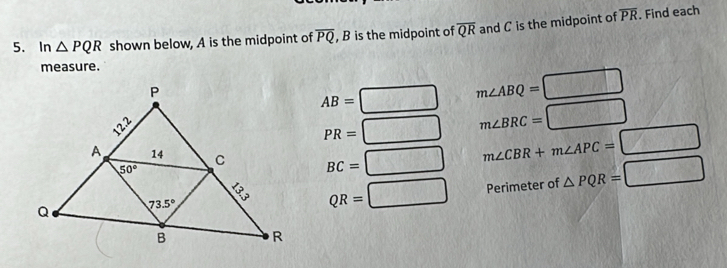 In △ PQR shown below, A is the midpoint of overline PQ , B is the midpoint of overline QR and C is the midpoint of overline PR. Find each
measure.
AB=beginarrayl endarray. □ m∠ ABQ=□
PR= □ m∠ BRC=□
BC=□ m∠ CBR+m∠ APC=□
QR=□ Perimeter of △ PQR=□