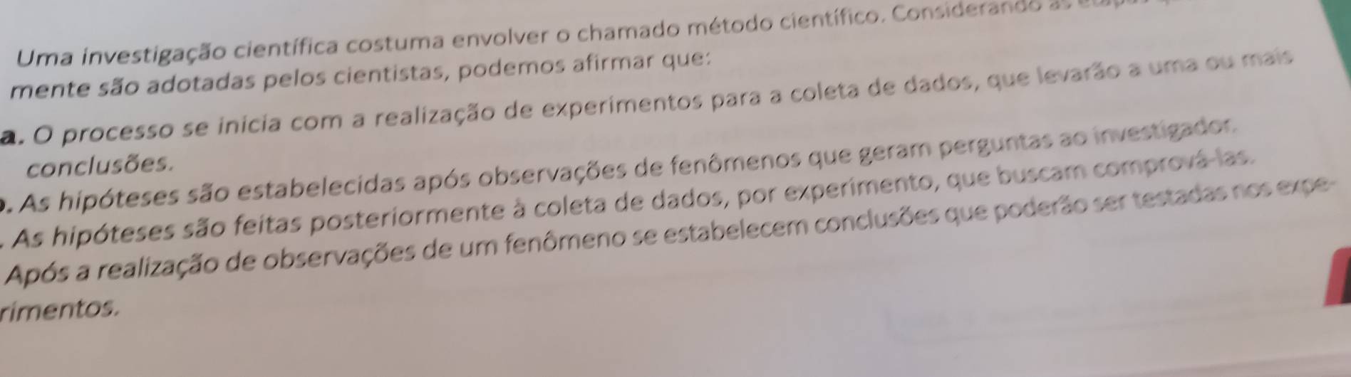 Uma investigação científica costuma envolver o chamado método científico. Considerando as e
mente são adotadas pelos cientistas, podemos afirmar que:
a. O processo se inícia com a realização de experimentos para a coleta de dados, que levarão a uma ou mais
conclusões.. As hipóteses são estabelecidas após observações de fenômenos que geram perguntas ao investigador.
As hipóteses são feitas posteriormente à coleta de dados, por experimento, que buscam comprová las.
Após a realização de observações de um fenômeno se estabelecem conclusões que poderão ser testadas nos expe-
rimentos.