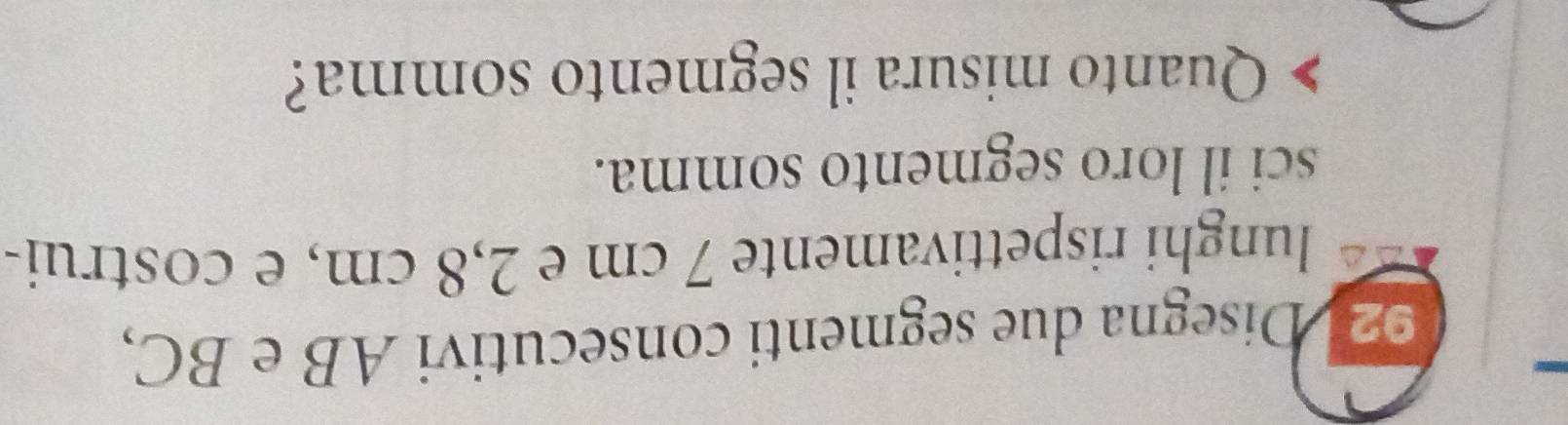 Disegna due segmenti consecutivi AB e BC, 
lunghi rispettivamente 7 cm e 2,8 cm, e costrui- 
sci il loro segmento somma. 
Quanto misura il segmento somma?