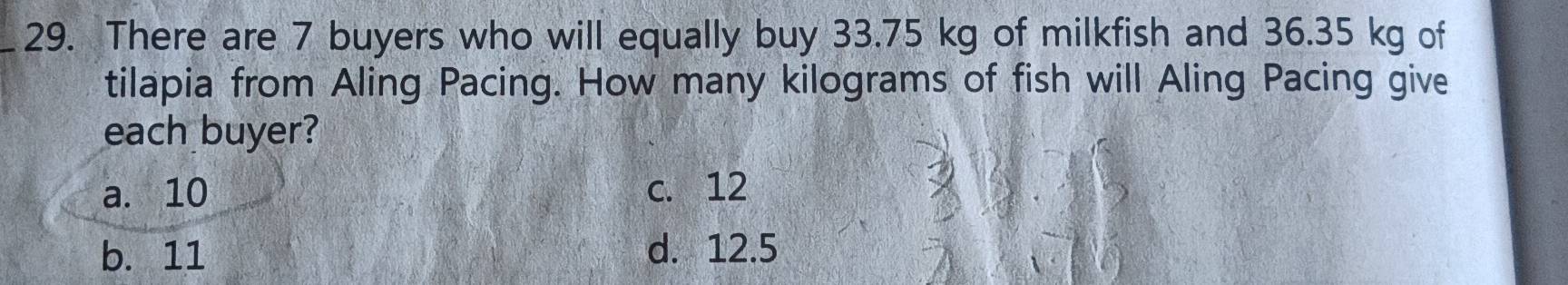 There are 7 buyers who will equally buy 33.75 kg of milkfish and 36.35 kg of
tilapia from Aling Pacing. How many kilograms of fish will Aling Pacing give
each buyer?
a. 10 c. 12
b. 11 d. 12.5