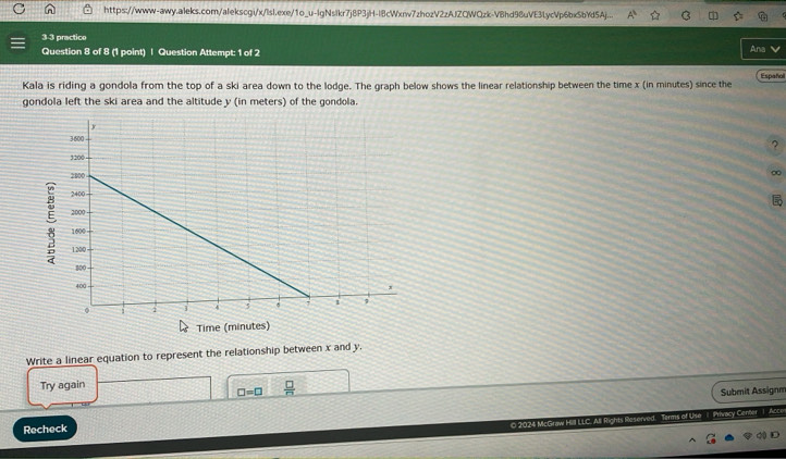 https://www-awy.aleks.com/alekscgi/x/lsl.exe/1o_u-lgNslkr7j8P3jH-I8cWxr7zhozV2zAJZQWQzk-VBhd98uVE3LycVp6bxSbYd5Aj... 
3 3 practico 
Question 8 of 8 (1 point) | Question Attempt: 1 of 2 
Ana 
Kala is riding a gondola from the top of a ski area down to the lodge. The graph below shows the linear relationship between the time x (in minutes) since the Españoll 
gondola left the ski area and the altitude y (in meters) of the gondola. 
? 
∞ 
Time (minutes) 
Write a linear equation to represent the relationship between x and y. 
Try again
□ =□  □ /□  
Submit Assignm 
Recheck 
© 2024 McGra d. Terms of Use | Privacy Center |Acce