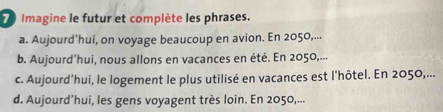 Imagine le futur et complète les phrases. 
a. Aujourd’hui, on voyage beaucoup en avion. En 2050,... 
b. Aujourd’hui, nous allons en vacances en été. En 2050,... 
c. Aujourd’hui, le logement le plus utilisé en vacances est l'hôtel. En 2050,... 
d. Aujourd’hui, les gens voyagent très loin. En 2050,...