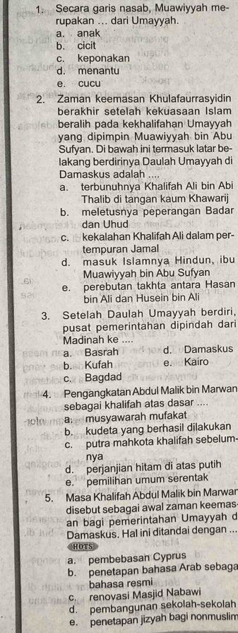 Secara garis nasab, Muawiyyah me-
rupakan ... dari Umayyah.
a. anak
b. cicit
c. keponakan
d. menantu
e. cucu
2. Zaman keemasan Khulafaurrasyidin
berakhir setelah kekuasaan Islam
beralih pada kekhalifahan Umayyah
yang dipimpin Muawiyyah bin Abu
Sufyan. Di bawah ini termasuk latar be-
lakang berdirinya Daulah Umayyah di
Damaskus adalah ....
a. terbunuhnya Khalifah Ali bin Abi
Thalib di tangan kaum Khawarij
b. meletusnya peperangan Badar
dan Uhud
c.kekalahan Khalifah Ali dalam per-
tempuran Jamal
d. masuk Islamnya Hindun, ibu
.6i Muawiyyah bin Abu Sufyan
e. perebutan takhta antara Hasan
bin Ali dan Husein bin Ali
3. Setelah Daulah Umayyah berdiri,
pusat pemerintahan dipindah dari
Madinah ke ....
a. Basrah d. Damaskus
b.sb Kufah e. Kairo
c. Bagdad
4. Pengangkatan Abdul Malik bin Marwan
sebagai khalifah atas dasar ....
101 a musyawarah mufakat
b. kudeta yang berhasil dilakukan
c. putra mahkota khalifah sebelum
nya
d. perjanjian hitam di atas putih
e. pemilihan umum serentak
5. Masa Khalifah Abdul Malik bin Marwar
disebut sebagai awal zaman keemas
an bagi pemerintahan Umayyah d
Damaskus. Hal ini ditandai dengan ...
HOTS
a. pembebasan Cyprus
b. penetapan bahasa Arab sebaga
bahasa resmi
c. renovasi Masjid Nabawi
d. pembangunan sekolah-sekolah
e. penetapan jizyah bagi nonmuslim