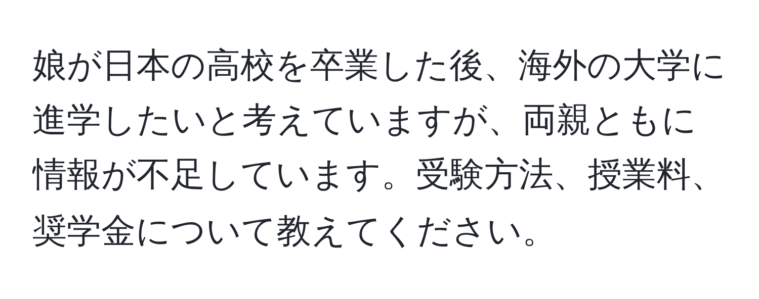 娘が日本の高校を卒業した後、海外の大学に進学したいと考えていますが、両親ともに情報が不足しています。受験方法、授業料、奨学金について教えてください。