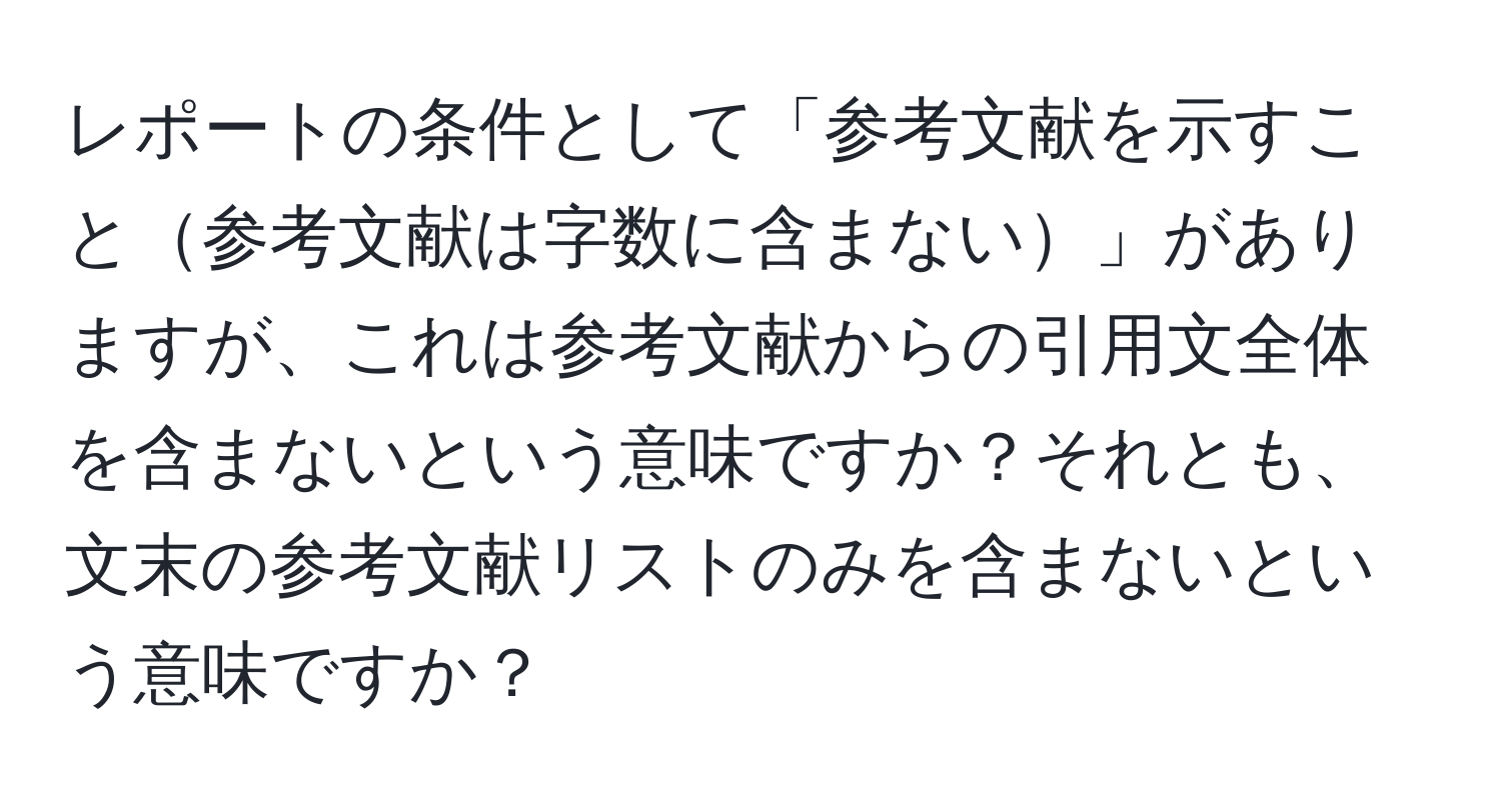 レポートの条件として「参考文献を示すこと参考文献は字数に含まない」がありますが、これは参考文献からの引用文全体を含まないという意味ですか？それとも、文末の参考文献リストのみを含まないという意味ですか？