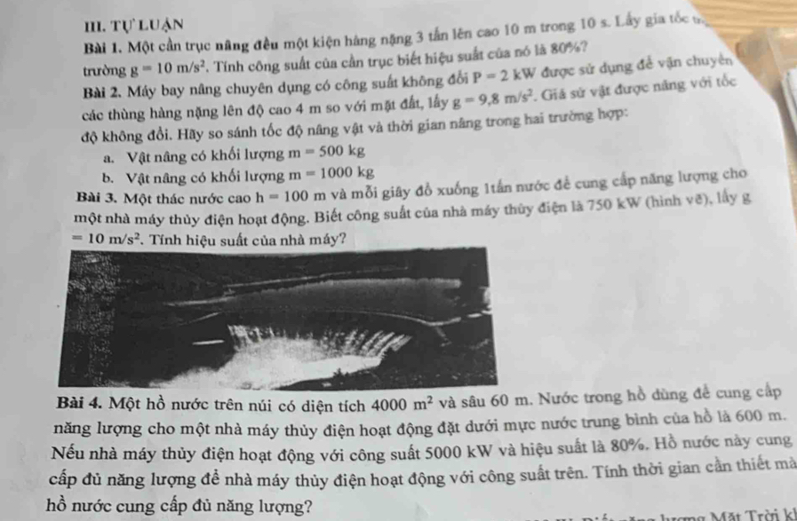 Tự luận
Bài 1. Một cần trục nâng đều một kiện hàng nặng 3 tấn lên cao 10 m trong 10 s. Lấy gia tốc s.
trường g=10m/s^2. Tính công suất của cần trục biết hiệu suất của nó là 80%?
Bài 2. Máy bay nâng chuyên dụng có công suất không đổi P=2kW được sử dụng để vận chuyên
các thùng hàng nặng lên độ cao 4 m so với mặt đất, lấy g=9,8m/s^2. Giá sử vật được năng với tốc
độ không đổi. Hãy so sánh tốc độ nâng vật và thời gian nâng trong hai trường hợp:
a. Vật nâng có khối lượng m=500kg
b. Vật nâng có khối lượng m=1000kg
Bài 3. Một thác nước cao h=100m và mỗi giây đồ xuống 1tấn nước đề cung cấp năng lượng cho
một nhà máy thủy điện hoạt động. Biết công suất của nhà máy thủy điện là 750 kW (hình vẽ), lấy g
=10m/s^2 T. Tính hiệu suất của nhà máy?
Bài 4. Một hồ nước trên núi có diện tích 4000m^2 và sâu 60 m. Nước trong hồ dùng để cung cấp
năng lượng cho một nhà máy thủy điện hoạt động đặt dưới mực nước trung bình của hồ là 600 m.
Nếu nhà máy thủy điện hoạt động với công suất 5000 kW và hiệu suất là 80%. Hồ nước này cung
cấp đủ năng lượng đề nhà máy thủy điện hoạt động với công suất trên. Tính thời gian cần thiết mà
hồ nước cung cấp đủ năng lượng?
ợng Mặt Trời kh