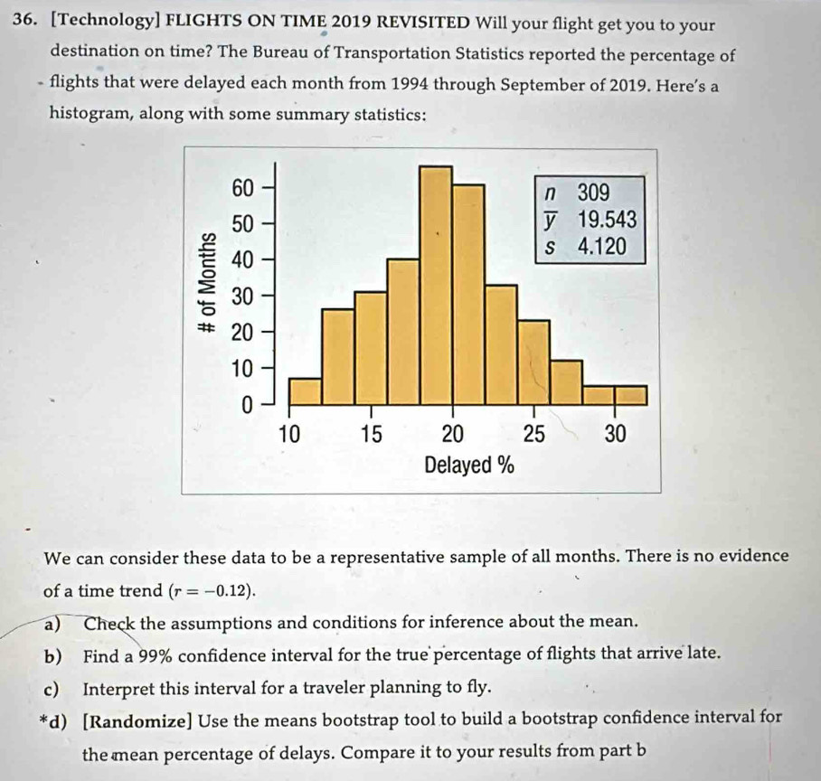 [Technology] FLIGHTS ON TIME 2019 REVISITED Will your flight get you to your 
destination on time? The Bureau of Transportation Statistics reported the percentage of 
- flights that were delayed each month from 1994 through September of 2019. Here’s a 
histogram, along with some summary statistics: 
We can consider these data to be a representative sample of all months. There is no evidence 
of a time trend (r=-0.12). 
a) Check the assumptions and conditions for inference about the mean. 
b) Find a 99% confidence interval for the true percentage of flights that arrive late. 
c) Interpret this interval for a traveler planning to fly. 
*d) [Randomize] Use the means bootstrap tool to build a bootstrap confidence interval for 
the mean percentage of delays. Compare it to your results from part b