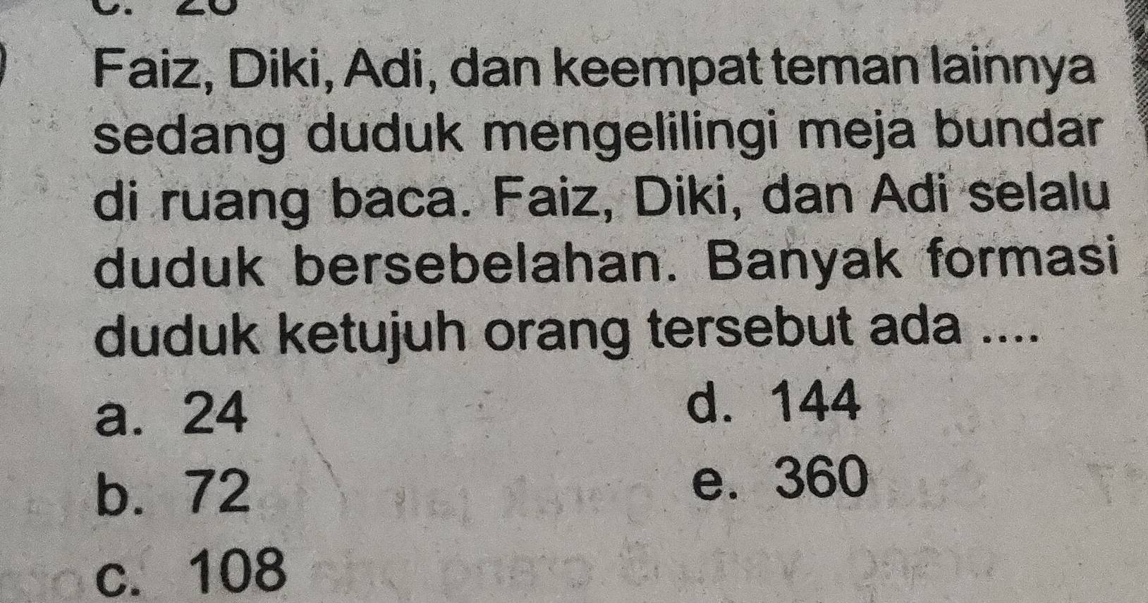 Faiz, Diki, Adi, dan keempat teman lainnya
sedang duduk mengelilingi meja bundar
di ruang baca. Faiz, Diki, dan Adi selalu
duduk bersebelahan. Banyak formasi
duduk ketujuh orang tersebut ada ....
a. 24
d. 144
b. 72
e. 360
c. 108