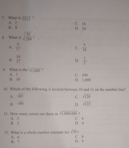 What is sqrt[3](512) ?
A. 2 C. 16
B. 8 D. 24
8. What is sqrt(frac 81)289 ?
A.  9/17   5/18 
C.
B.  10/17   1/2 
D.
9. What is the^3sqrt(1,000)
A. 1 C. 100
B. 10 D. 1,000
10. Which of the following is located between 10 and 11 on the number line?
A. sqrt(85) C. sqrt(120)
B. sqrt(99) sqrt(132)
D.
11. How many zeroes are there in sqrt(1,000,000) ?
A. 2 C. 4
B. 3 D. 6
12. What is a whole number estimate for sqrt(70)
A. 6 C. 8
B. 7 D. 9