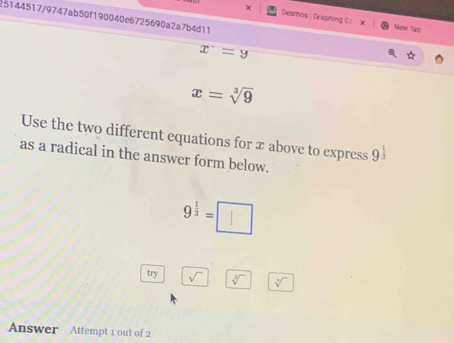 25144517/9747ab50f190040e6725690a2a7b4d11 
× Desmos | Graphing C X New Tals
x^-=y
x=sqrt[3](9)
Use the two different equations for x above to express 9^(frac 1)3
as a radical in the answer form below.
9^(frac 1)3=□
try sqrt() sqrt[3]() sqrt[□]()
Answer Attempt 1 out of 2