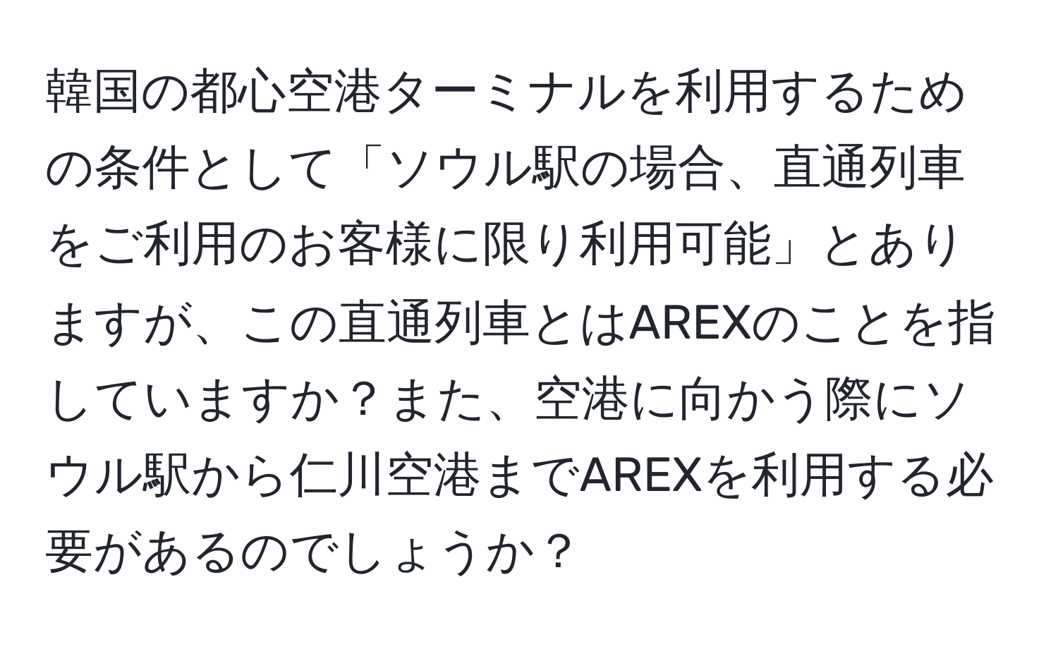 韓国の都心空港ターミナルを利用するための条件として「ソウル駅の場合、直通列車をご利用のお客様に限り利用可能」とありますが、この直通列車とはAREXのことを指していますか？また、空港に向かう際にソウル駅から仁川空港までAREXを利用する必要があるのでしょうか？