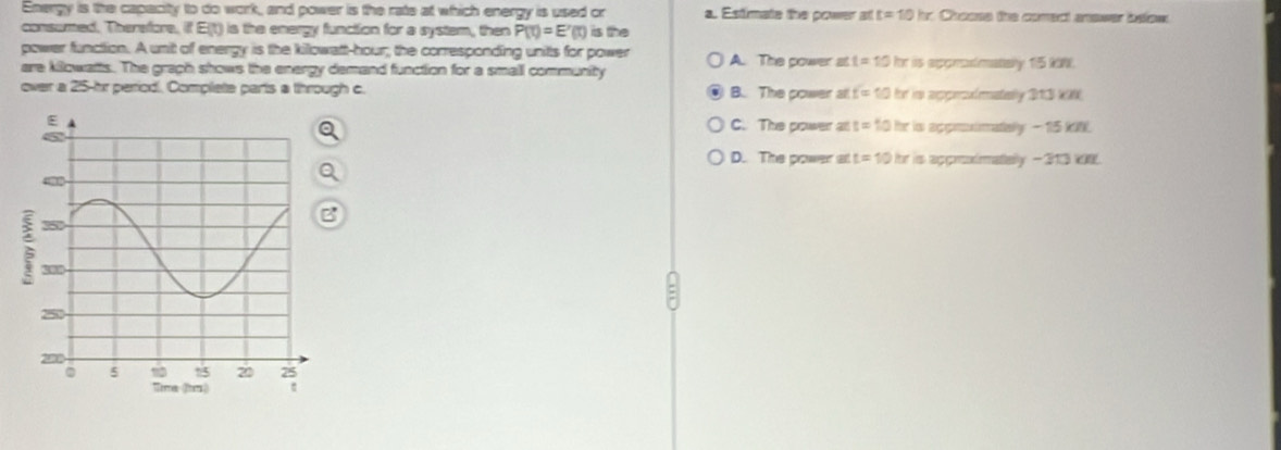 Energy is the capacity to do work, and power is the rate at which energy is used or a. Estimate the power at t=10hr Chosss the comect answer below
consumed. Therefore, if Eit) is the energy function for a systam, then P(t)=E'(t) is the
power function. A unit of energy is the killowatt-hour; the corresponding units for power A. The power at t=10 for is apprdmatelly 15 kW.
are kilowatts. The graph shows the energy demand function for a small community
over a 25-hr perriodi. Complete parts a through c B. The power all t=10 for in appelatady 213 W
is apprimately - 15 kN
C. The power as t=10 hr
D. The power at t=10 hr is approdmatelly - 313 VE