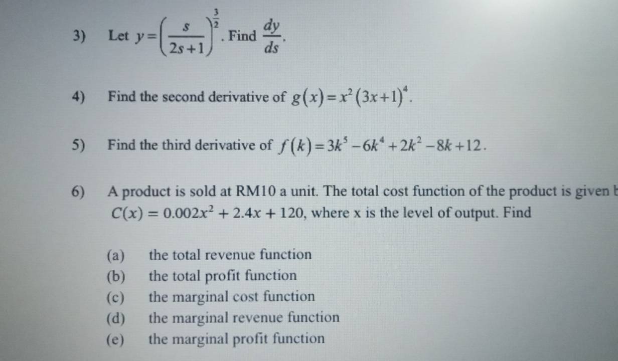 Let y=( s/2s+1 )^ 3/2 . Find  dy/ds . 
4) Find the second derivative of g(x)=x^2(3x+1)^4. 
5) Find the third derivative of f(k)=3k^5-6k^4+2k^2-8k+12. 
6) A product is sold at RM10 a unit. The total cost function of the product is given b
C(x)=0.002x^2+2.4x+120 , where x is the level of output. Find 
(a) the total revenue function 
(b) the total profit function 
(c) the marginal cost function 
(d) the marginal revenue function 
(e) the marginal profit function