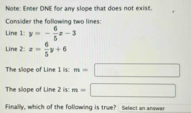 Note: Enter DNE for any slope that does not exist. 
Consider the following two lines: 
Line 1 : y=- 6/5 x-3
Line 2: x= 6/5 y+6
The slope of Line 1 is: m=□
The slope of Line 2 is: m=□
Finally, which of the following is true? Select an answer