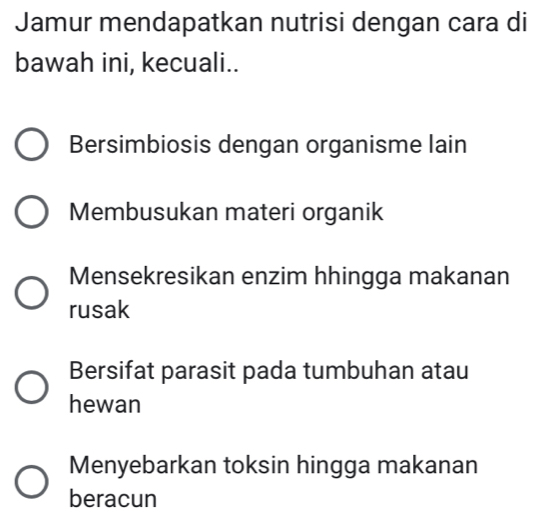 Jamur mendapatkan nutrisi dengan cara di
bawah ini, kecuali..
Bersimbiosis dengan organisme lain
Membusukan materi organik
Mensekresikan enzim hhingga makanan
rusak
Bersifat parasit pada tumbuhan atau
hewan
Menyebarkan toksin hingga makanan
beracun