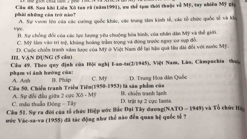 the giời cha lăm 2 phe TBCN và Xn
Câu 48. Sau khi Liên Xô tan rã (năm1991), ưu thế tạm thời thuộc về Mỹ, tuy nhiên Mỹ gặp
phải những cản trở nào?
A. Sự vươn lên của các cường quốc khác, các trung tâm kinh tế, các tổ chức quốc tế và khu
vực.
B. Sự chống đối của các lực lượng yêu chuộng hòa bình, của nhân dân Mỹ và thế giới.
C. Mỹ lâm vào trì trệ, khủng hoảng trầm trọng và đứng trước nguy cơ sụp đồ.
D. Cuộc chiến tranh xâm lược của Mỹ ở Việt Nam để lại hậu quả lâu dài đối với nước Mỹ.
III. VẠN DỤNG (5 câu)
Câu 49. Theo quy định của Hội nghị I-an-ta(2/1945), Việt Nam, Lào, Cămpuchia thuộc
phạm vi ảnh hưởng của:
A. Anh B. Pháp C. Mỹ D. Trung Hoa dân Quốc
Câu 50. Chiến tranh Triều Tiên(1950-1953) là sản phẩm của
A. Sự đối đầu giữa 2 cực Xô - Mỹ B. chiến tranh lạnh
C. mâu thuẫn Đông - Tây D. trật tự 2 cực Ianta.
Câu 51. Sự ra đời cùa tổ chức Hiệp ước Bắc Đại Tây dương(NATO - 1949) và Tổ chức Hiệp
ước Vác-sa-va (1955) đã tác động như thế nào đến quan hệ quốc tế ?