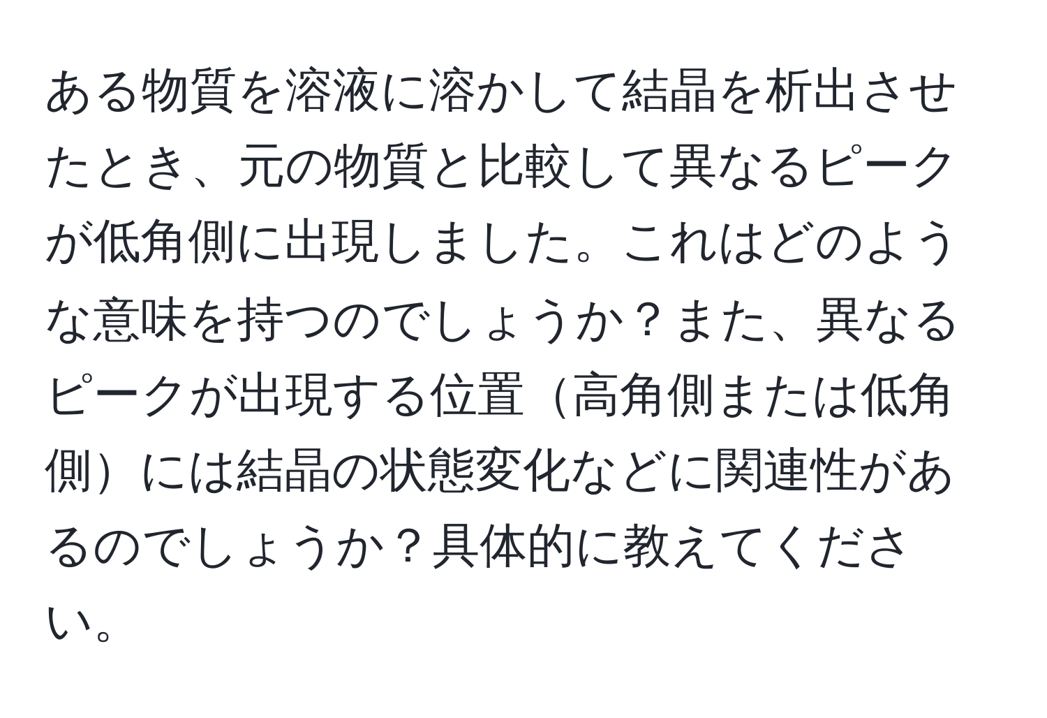 ある物質を溶液に溶かして結晶を析出させたとき、元の物質と比較して異なるピークが低角側に出現しました。これはどのような意味を持つのでしょうか？また、異なるピークが出現する位置高角側または低角側には結晶の状態変化などに関連性があるのでしょうか？具体的に教えてください。