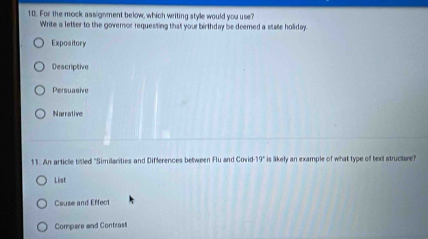 For the mock assignment below, which writing style would you use?
Write a letter to the governor requesting that your birthday be deemed a state holiday.
Expository
Descriptive
Persuasive
Narrative
11. An article titled "Similarities and Differences between Flu and Covid-19" is likely an example of what type of text structure?
List
Cause and Effect
Compare and Contrast