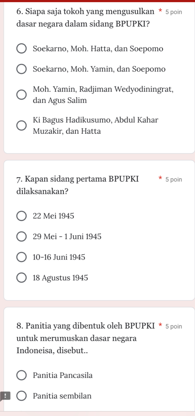 Siapa saja tokoh yang mengusulkan * 5 poin
dasar negara dalam sidang BPUPKI?
Soekarno, Moh. Hatta, dan Soepomo
Soekarno, Moh. Yamin, dan Soepomo
Moh. Yamin, Radjiman Wedyodiningrat,
dan Agus Salim
Ki Bagus Hadikusumo, Abdul Kahar
Muzakir, dan Hatta
7. Kapan sidang pertama BPUPKI 5 poin
dilaksanakan?
22 Mei 1945
29 Mei - 1 Juni 1945
10-16 Juni 1945
18 Agustus 1945
8. Panitia yang dibentuk oleh BPUPKI * 5 poin
untuk merumuskan dasar negara
Indoneisa, disebut..
Panitia Pancasila
! Panitia sembilan