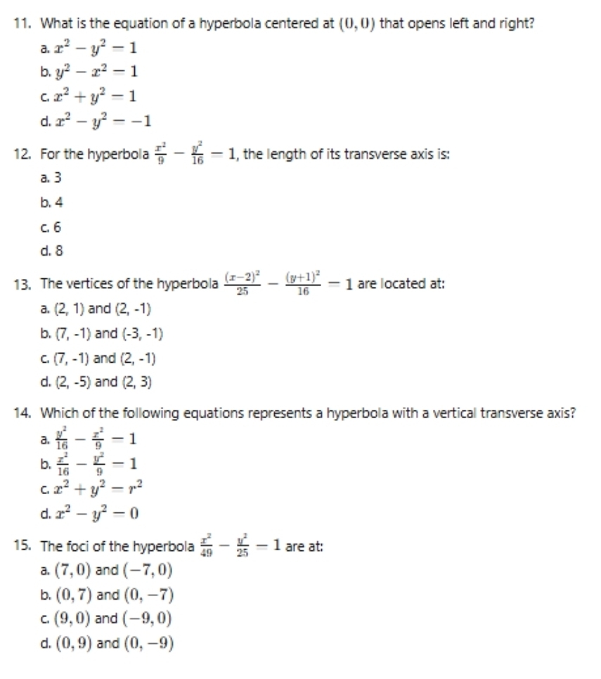 What is the equation of a hyperbola centered at (0,0) that opens left and right?
a. x^2-y^2=1
b. y^2-x^2=1
C. x^2+y^2=1
d. x^2-y^2=-1
12. For the hyperbola  x^2/9 - y^2/16 -1 , the length of its transverse axis is:
a. 3
b. 4
c. 6
d. 8
13. The vertices of the hyperbola frac (x-2)^225-frac (y+1)^216-1 are located at:
a. (2,1) and (2,-1)
b. (7,-1) and (-3,-1)
C. (7,-1) and (2,-1)
d. (2,-5) and (2,3)
14. Which of the following equations represents a hyperbola with a vertical transverse axis?
a.  y^2/16 - x^2/9 -1
b.  x^2/16 - y^2/9 =1
C. x^2+y^2-r^2
d. x^2-y^2=0
15. The foci of the hyperbola  x^2/49 - y^2/25 -1 are at:
a. (7,0) and (-7,0)
b. (0,7) and (0,-7)
C. (9,0) and (-9,0)
d. (0,9) and (0,-9)