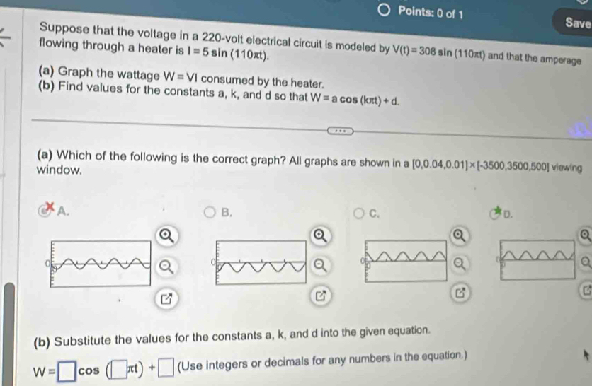 Save
Suppose that the voltage in a 220-volt electrical circuit is modeled by V(t)=308sin (110πt) and that the amperage
flowing through a heater is I=5sin (110π t). 
(a) Graph the wattage W=VI consumed by the heater.
(b) Find values for the constants a, k, and d so that W=acos (kπ t)+d. 
(a) Which of the following is the correct graph? All graphs are shown in a [0,0.04,0.01]* [-3500,3500,500] viewing
window.
A.
B.
C.
D.
Q
B
(b) Substitute the values for the constants a, k, and d into the given equation.
W=□ cos (□ π t)+□ (Use integers or decimals for any numbers in the equation.)