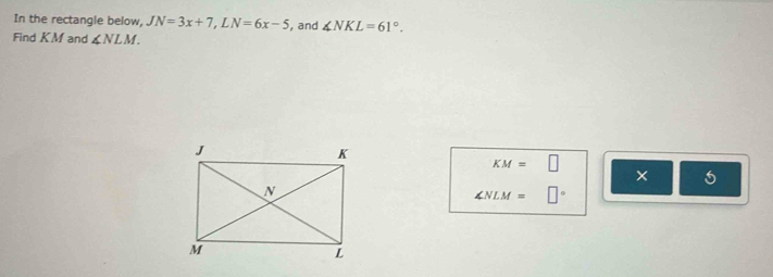 In the rectangle below, JN=3x+7, LN=6x-5 , and ∠ NKL=61°. 
Find KM and ∠ NLM.
KM=□
x
∠ NLM=□°