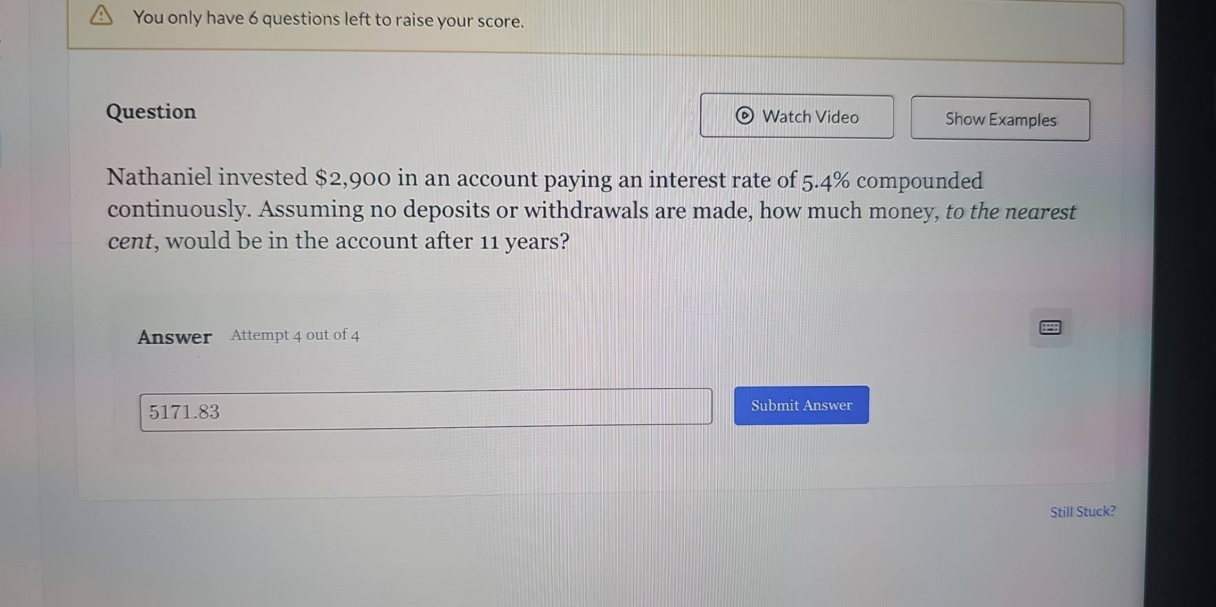 You only have 6 questions left to raise your score. 
Question Watch Video Show Examples 
Nathaniel invested $2,900 in an account paying an interest rate of 5.4% compounded 
continuously. Assuming no deposits or withdrawals are made, how much money, to the nearest 
cent, would be in the account after 11 years? 
Answer Attempt 4 out of 4
5171.83 Submit Answer 
Still Stuck?