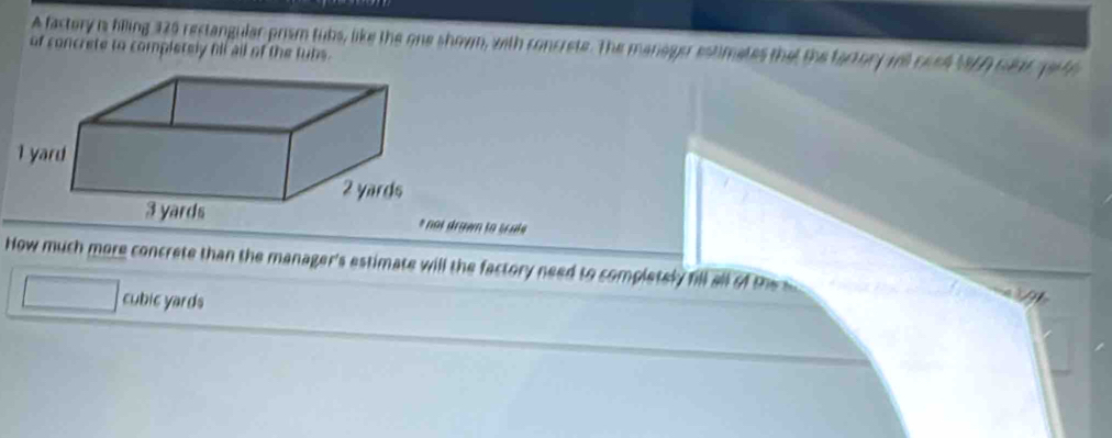 A factory is biling 125 rectangular prism tubs, like the one showm, with concrete. The manager estimates that the factory will cond 1960 car yr to 
of concrete to completely fill all of the tubs. 
drawn to scate 
How much more concrete than the manager's estimate will the factory need to completely fill all of the
cubic yards