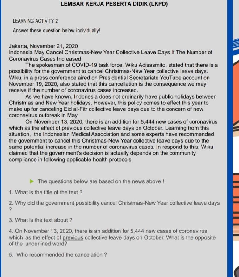 LEMBAR KERJA PESERTA DIDIK (LKPD) 
LEARNING ACTIVITY 2 
Answer these question below individually! 
Jakarta, November 21, 2020 
Indonesia May Cancel Christmas-New Year Collective Leave Days If The Number of 
Coronavirus Cases Increased 
The spokesman of COVID-19 task force, Wiku Adisasmito, stated that there is a 
possibility for the government to cancel Christmas-New Year collective leave days. 
Wiku, in a press conference aired on Presidential Secretariate YouTube account on 
November 19, 2020, also stated that this cancellation is the consequence we may 
receive if the number of coronavirus cases increased. 
As we have known, Indonesia does not ordinarily have public holidays between 
Christmas and New Year holidays. However, this policy comes to effect this year to 
make up for canceling Eid al-Fitr collective leave days due to the concern of new 
coronavirus outbreak in May. 
On November 13, 2020, there is an addition for 5,444 new cases of coronavirus 
which as the effect of previous collective leave days on October. Learning from this 
situation, the Indonesian Medical Association and some experts have recommended 
the government to cancel this Christmas-New Year collective leave days due to the 
same potential increase in the number of coronavirus cases. In respond to this, Wiku 
claimed that the government's decision is actually depends on the community 
compliance in following applicable health protocols. 
The questions below are based on the news above ! 
1. What is the title of the text ? 
2. Why did the government possibility cancel Christmas-New Year collective leave days
? 
3. What is the text about ? 
4. On November 13, 2020, there is an addition for 5,444 new cases of coronavirus 
which as the effect of previous collective leave days on October. What is the opposite 
of the underlined word? 
5. Who recommended the cancelation ?