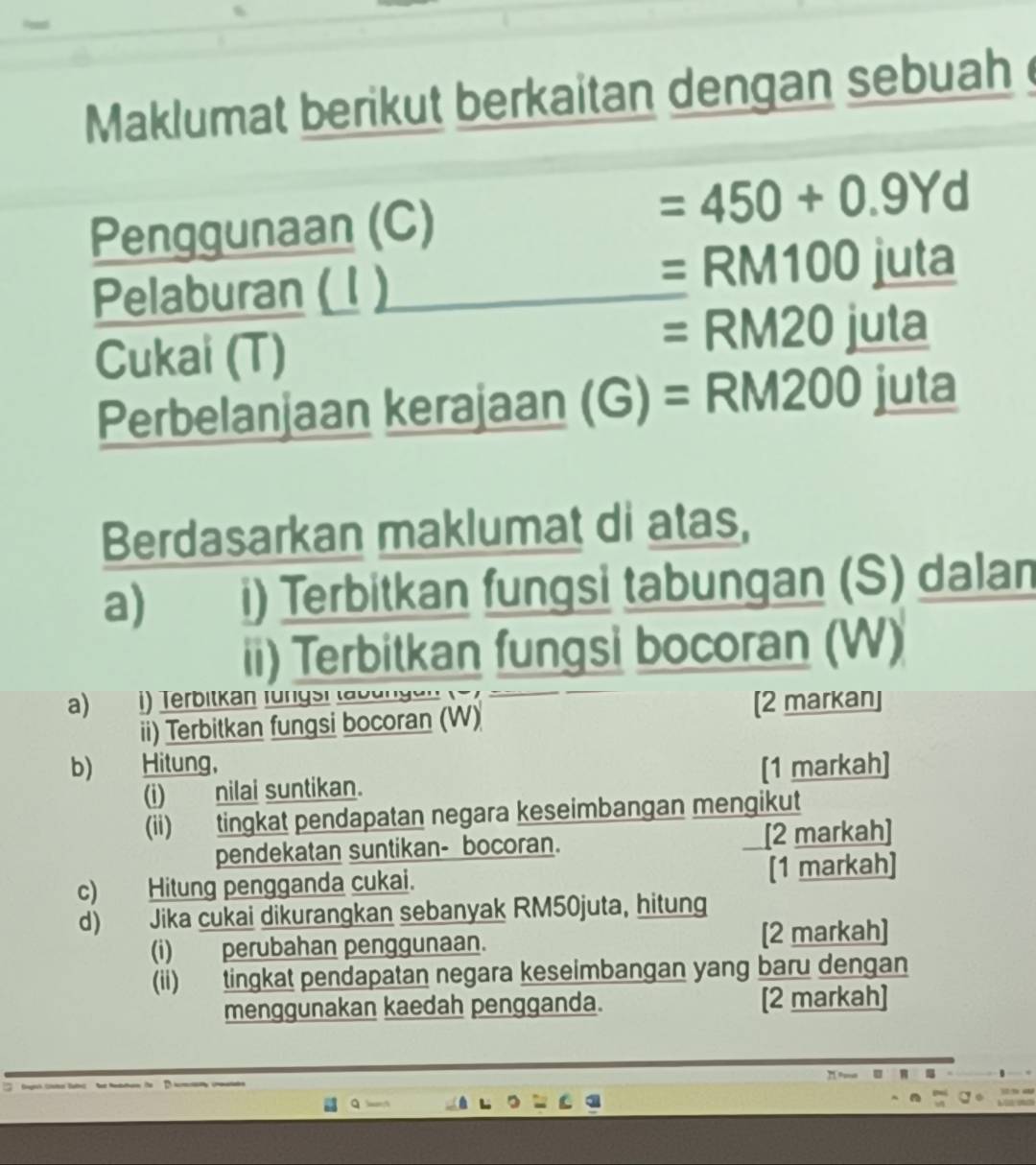 Maklumat berikut berkaitan dengan sebuah 
Penggunaan (C)
=450+0.9Yd
Pelaburan ( 1 )
=RM10 0 juta 
Cukai (T)
=RM20ju ta 
Perbelanjaan kerajaan (G) = RM _ RM200juta
Berdasarkan maklumat di atas, 
a) i) Terbitkan fungsi tabungan (S) dalan 
ii) Terbitkan fungsi bocoran (W) 
a)€ Terbitkán fungsi la b u ng en 
ii) Terbitkan fungsi bocoran (W) 
[2 markan] 
b) Hitung, [1 markah] 
(i) nilai suntikan. 
(ii) tingkat pendapatan negara keseimbangan mengikut 
pendekatan suntikan- bocoran. [2 markah] 
c) Hitung pengganda cukai. [1 markah] 
d) Jika cukai dikurangkan sebanyak RM50juta, hitung 
(i) perubahan penggunaan. [2 markah] 
(ii) tingkat pendapatan negara keseimbangan yang baru dengan 
menggunakan kaedah pengganda. [2 markah] 
, ==== π