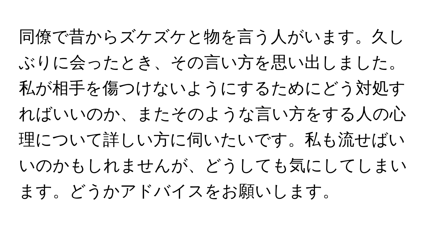 同僚で昔からズケズケと物を言う人がいます。久しぶりに会ったとき、その言い方を思い出しました。私が相手を傷つけないようにするためにどう対処すればいいのか、またそのような言い方をする人の心理について詳しい方に伺いたいです。私も流せばいいのかもしれませんが、どうしても気にしてしまいます。どうかアドバイスをお願いします。