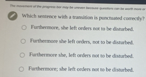 The movement of the progress bor may be uneven because quesitions can be worth more or
Which sentence with a transition is punctuated correctly?
Furthermore, she left orders not to be disturbed.
Furthermore she left orders, not to be disturbed.
Furthermore she, left orders not to be disturbed.
Furthermore; she left orders not to be disturbed.