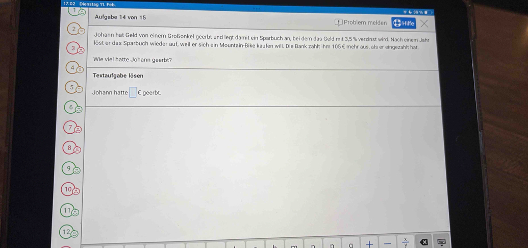 17:02 Dienstag 11. Feb. 
… 
C 36% ■ 
1 ⑪Hilfe 
Aufgabe 14 von 15 Problem melden 
2 
Johann hat Geld von einem Großonkel geerbt und legt damit ein Sparbuch an, bei dem das Geld mit 3,5 % verzinst wird. Nach einem Jahr 
löst er das Sparbuch wieder auf, weil er sich ein Mountain-Bike kaufen will. Die Bank zahlt ihm 105€ mehr aus, als er eingezahlt hat. 
3 
Wie viel hatte Johann geerbt? 
4 
Textaufgabe lösen 
5 
Johann hatte □ € geerbt.
6
7
8 a
9
10 A
11
12
D a +