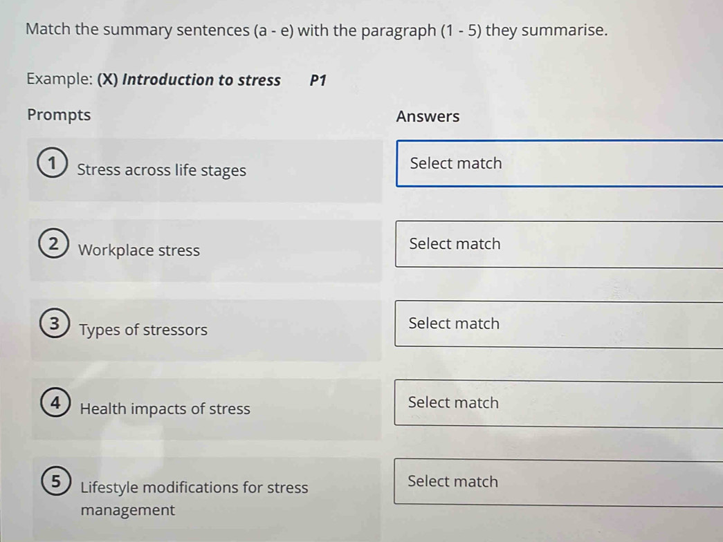 Match the summary sentences (a-e) with the paragraph (1-5) they summarise. 
Example: (X) Introduction to stress P1
Prompts Answers 
1) Stress across life stages 
Select match 
2 Workplace stress 
Select match 
3) Types of stressors Select match 
4 ) Health impacts of stress 
Select match 
5 Lifestyle modifications for stress Select match 
management